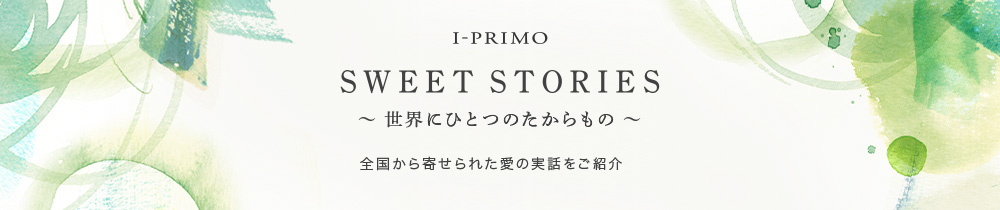 I-PRIMO SWEET STORIES ～世界にひとつのたからもの～　全国から寄せられた愛の実話をご紹介