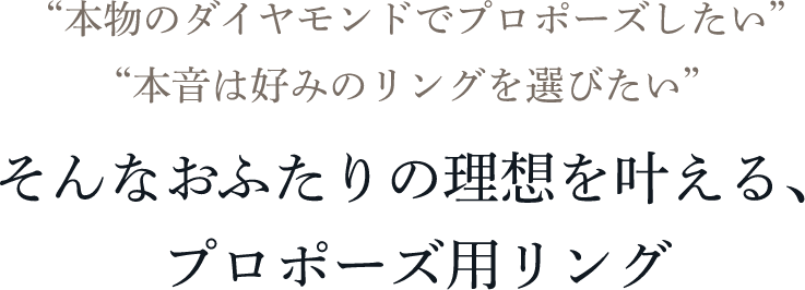 “本物のダイヤモンドでプロポーズしたい” “本音は好みのリングを選びたい” そんなおふたりの理想を叶える、プロポーズ用リング