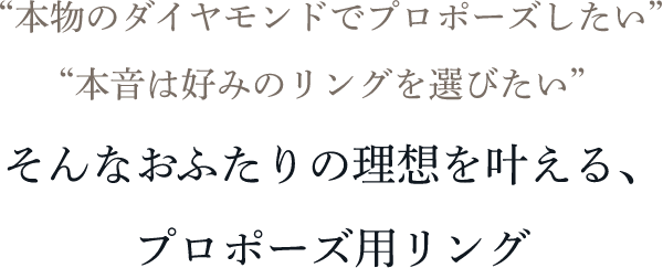 “本物のダイヤモンドでプロポーズしたい” “本音は好みのリングを選びたい” そんなおふたりの理想を叶える、プロポーズ用リング